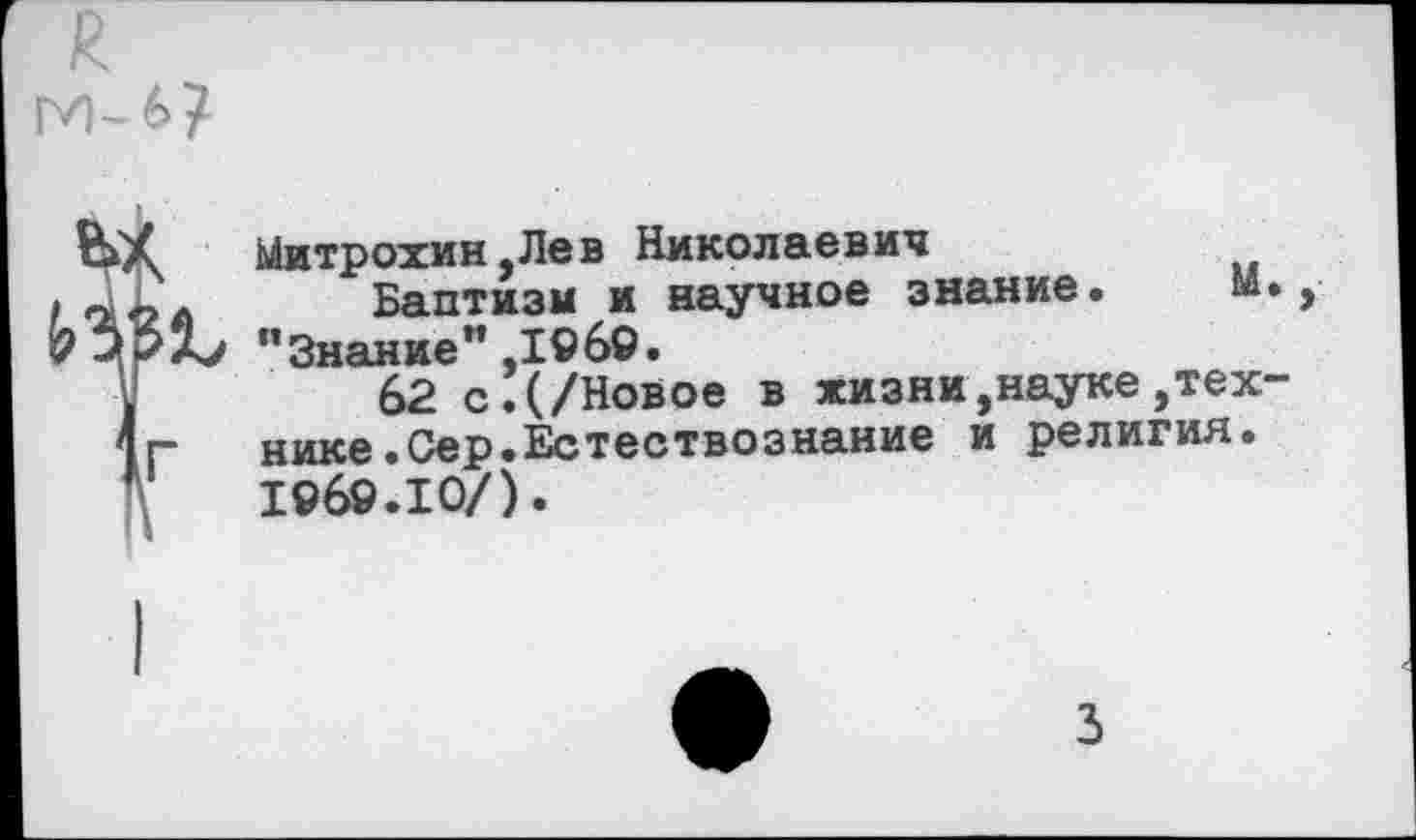 ﻿я
м-б?
Митрохин.Лев Николаевич
Баптизм и научное знание. И.
62 с!(/Новое в жизни,науке технике. Сер.Естествознание и религия. 1969.10/).
Ъ